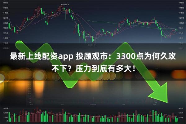 最新上线配资app 投顾观市：3300点为何久攻不下？压力到底有多大！