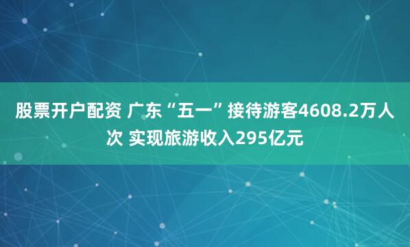 股票开户配资 广东“五一”接待游客4608.2万人次 实现旅游收入295亿元