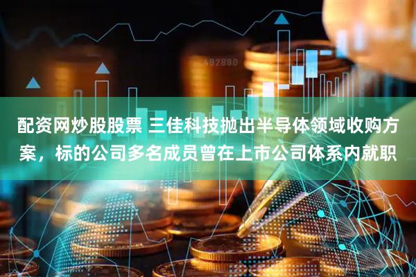 配资网炒股股票 三佳科技抛出半导体领域收购方案，标的公司多名成员曾在上市公司体系内就职