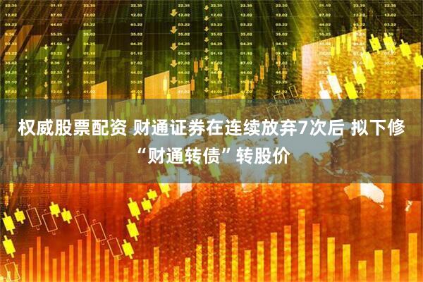 权威股票配资 财通证券在连续放弃7次后 拟下修“财通转债”转股价