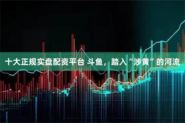 十大正规实盘配资平台 斗鱼，踏入“涉黄”的河流