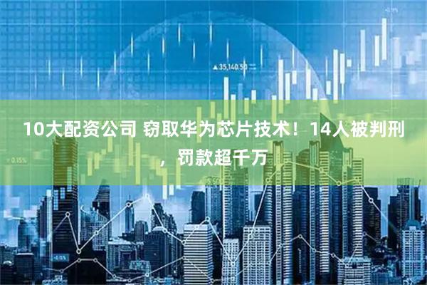 10大配资公司 窃取华为芯片技术！14人被判刑，罚款超千万