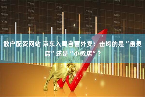 散户配资网站 京东入局自营外卖：击垮的是“幽灵店”还是“小微店”？