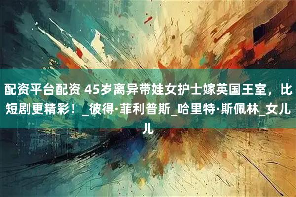 配资平台配资 45岁离异带娃女护士嫁英国王室，比短剧更精彩！_彼得·菲利普斯_哈里特·斯佩林_女儿