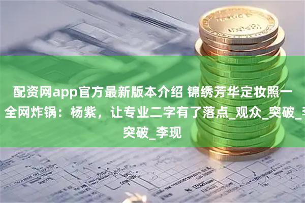 配资网app官方最新版本介绍 锦绣芳华定妆照一出，全网炸锅：杨紫，让专业二字有了落点_观众_突破_李现
