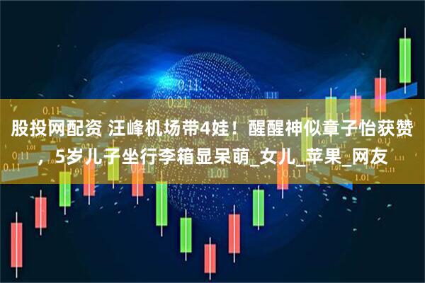 股投网配资 汪峰机场带4娃！醒醒神似章子怡获赞，5岁儿子坐行李箱显呆萌_女儿_苹果_网友
