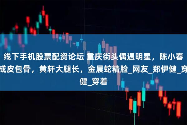 线下手机股票配资论坛 重庆街头偶遇明星，陈小春瘦成皮包骨，黄轩大腿长，金晨蛇精脸_网友_郑伊健_穿着