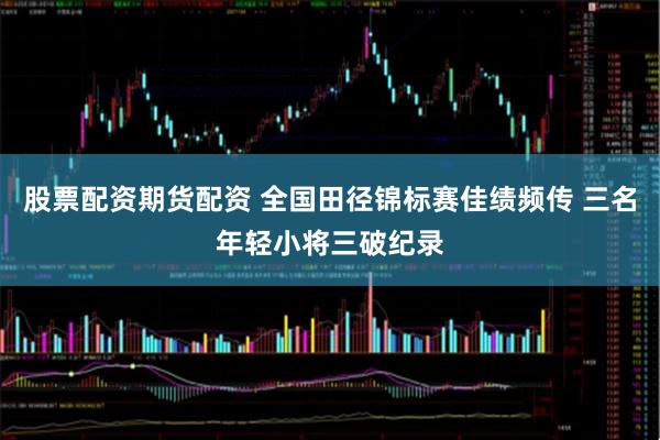股票配资期货配资 全国田径锦标赛佳绩频传 三名年轻小将三破纪录