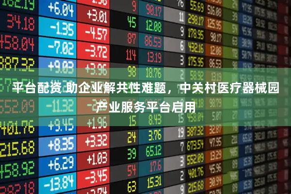 平台配资 助企业解共性难题，中关村医疗器械园产业服务平台启用