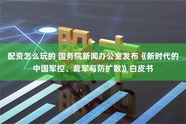 配资怎么玩的 国务院新闻办公室发布《新时代的中国军控、裁军与防扩散》白皮书