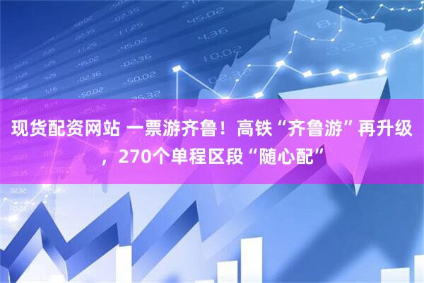现货配资网站 一票游齐鲁！高铁“齐鲁游”再升级，270个单程区段“随心配”
