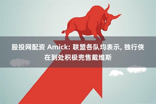 股投网配资 Amick: 联盟各队均表示, 独行侠在到处积极兜售戴维斯