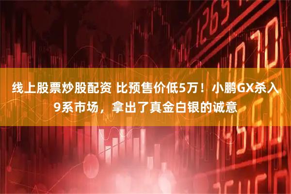 线上股票炒股配资 比预售价低5万！小鹏GX杀入9系市场，拿出了真金白银的诚意