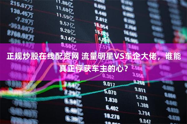 正规炒股在线配资网 流量明星VS车企大佬，谁能真正俘获车主的心？