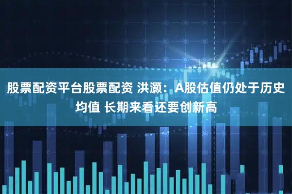 股票配资平台股票配资 洪灏：A股估值仍处于历史均值 长期来看还要创新高